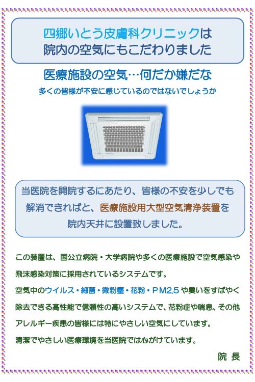 四郷いとう皮膚科クリニックは院内の空気にもこだわりました。医療施設の空気…何だか嫌だな多くの皆様が不安に感じているのではないでしょうか。（画像：天井埋め込み型の空気清浄機）当医院を開院するにあたり、皆様の不安を少しでも解消できればと、医療施設用大型空気清浄装置を院内天井に設置致しました。この装置は、国公立病院・大学病院や多くの医療施設で空気感染や飛沫感染対策に採用されているシステムです。空気中のウイルス・細菌・微粒塵・花粉・PM2.5や臭いをすばやく除去できる高性能で信頼性の高いシステムで、花粉症や喘息、その他アレルギー疾患の皆様には特にやさしい空気にしています。清潔でやさしい医療環境を当医院では心がけています。院 長